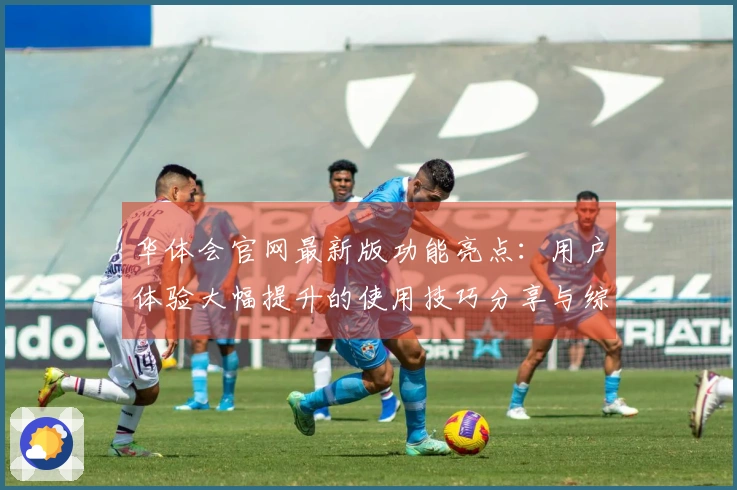 华体会官网最新版功能亮点：用户体验大幅提升的使用技巧分享与综合评测分析