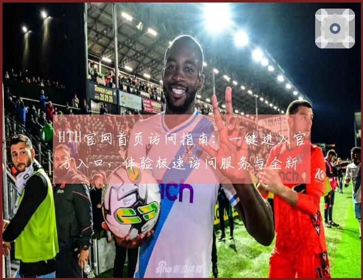 HTH官网首页访问指南：一键进入官方入口，体验极速访问服务与全新功能设计