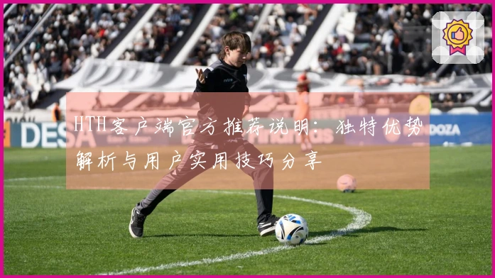 HTH客户端官方推荐说明：独特优势解析与用户实用技巧分享